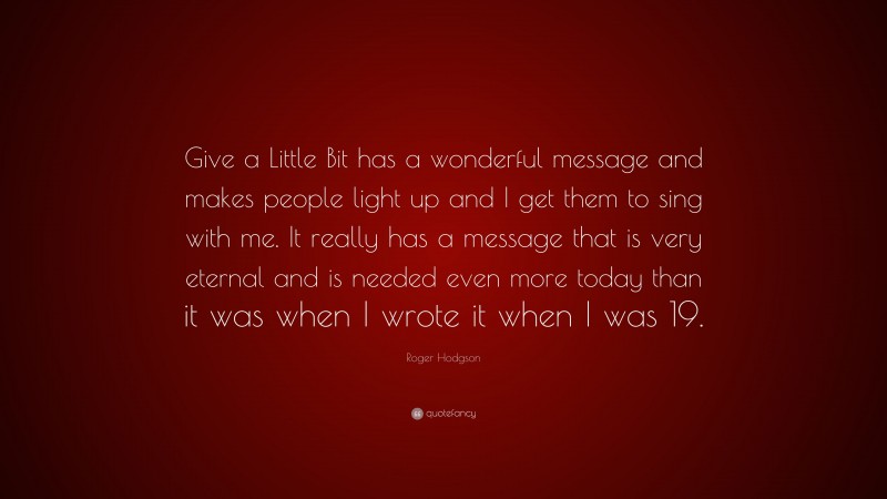 Roger Hodgson Quote: “Give a Little Bit has a wonderful message and makes people light up and I get them to sing with me. It really has a message that is very eternal and is needed even more today than it was when I wrote it when I was 19.”
