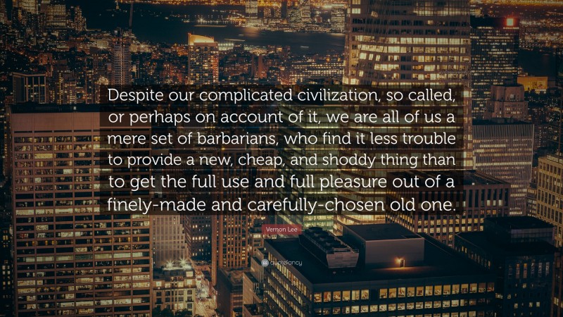 Vernon Lee Quote: “Despite our complicated civilization, so called, or perhaps on account of it, we are all of us a mere set of barbarians, who find it less trouble to provide a new, cheap, and shoddy thing than to get the full use and full pleasure out of a finely-made and carefully-chosen old one.”