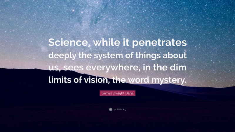 James Dwight Dana Quote: “Science, while it penetrates deeply the system of things about us, sees everywhere, in the dim limits of vision, the word mystery.”