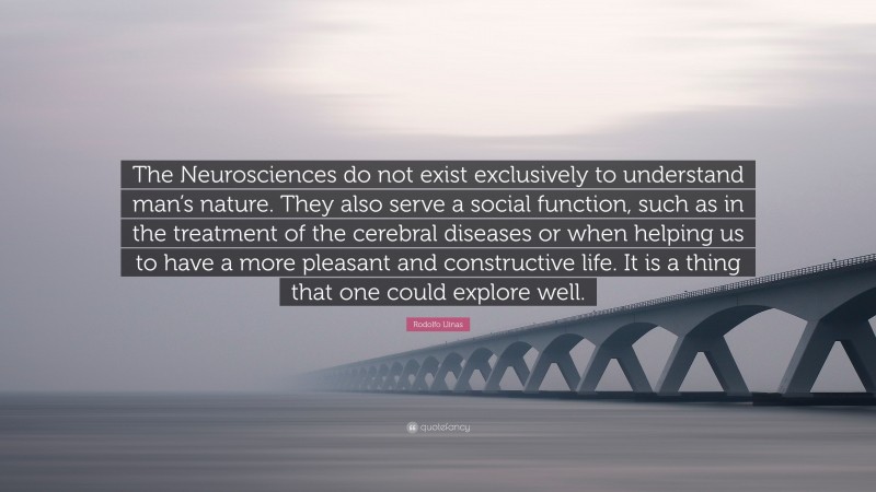 Rodolfo Llinas Quote: “The Neurosciences do not exist exclusively to understand man’s nature. They also serve a social function, such as in the treatment of the cerebral diseases or when helping us to have a more pleasant and constructive life. It is a thing that one could explore well.”