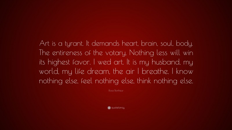 Rosa Bonheur Quote: “Art is a tyrant. It demands heart, brain, soul, body. The entireness of the votary. Nothing less will win its highest favor. I wed art. It is my husband, my world, my life dream, the air I breathe. I know nothing else, feel nothing else, think nothing else.”