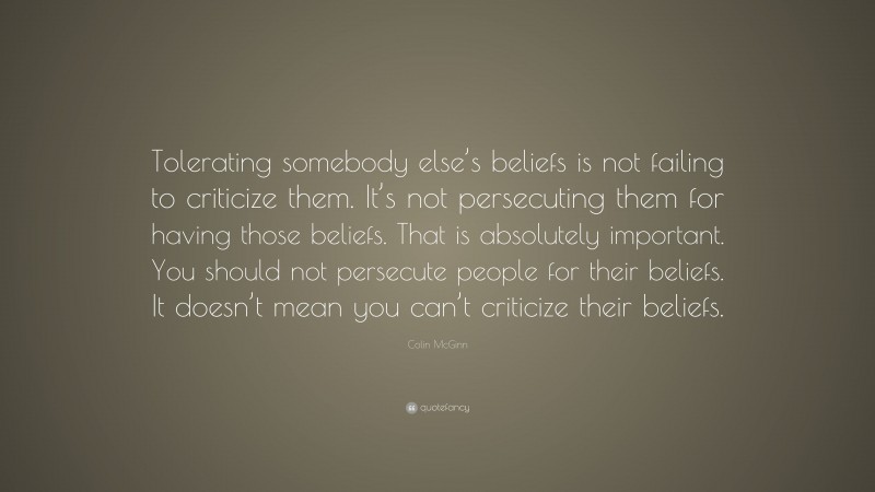Colin McGinn Quote: “Tolerating somebody else’s beliefs is not failing to criticize them. It’s not persecuting them for having those beliefs. That is absolutely important. You should not persecute people for their beliefs. It doesn’t mean you can’t criticize their beliefs.”