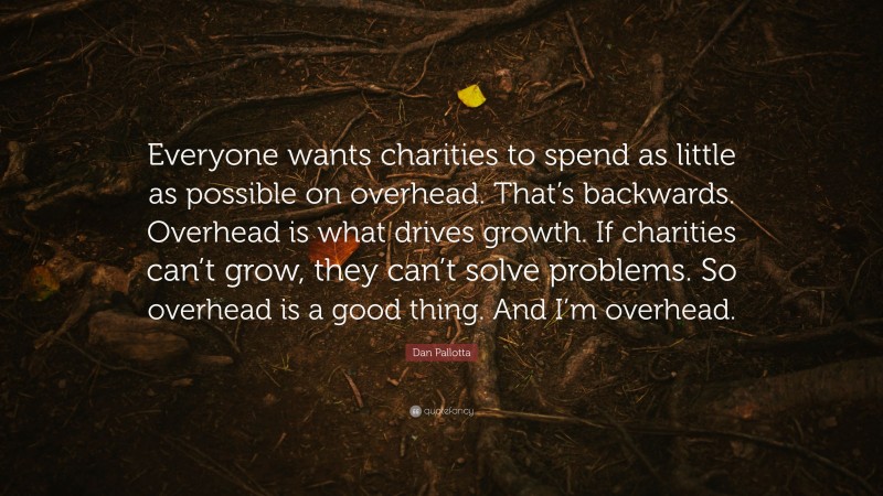 Dan Pallotta Quote: “Everyone wants charities to spend as little as possible on overhead. That’s backwards. Overhead is what drives growth. If charities can’t grow, they can’t solve problems. So overhead is a good thing. And I’m overhead.”