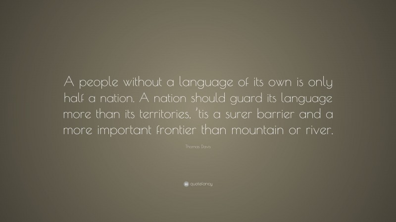 Thomas Davis Quote: “A people without a language of its own is only half a nation. A nation should guard its language more than its territories, ’tis a surer barrier and a more important frontier than mountain or river.”