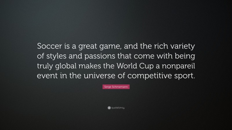 Serge Schmemann Quote: “Soccer is a great game, and the rich variety of styles and passions that come with being truly global makes the World Cup a nonpareil event in the universe of competitive sport.”
