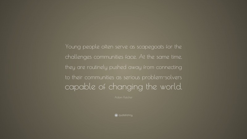 Adam Fletcher Quote: “Young people often serve as scapegoats for the challenges communities face. At the same time, they are routinely pushed away from connecting to their communities as serious problem-solvers capable of changing the world.”