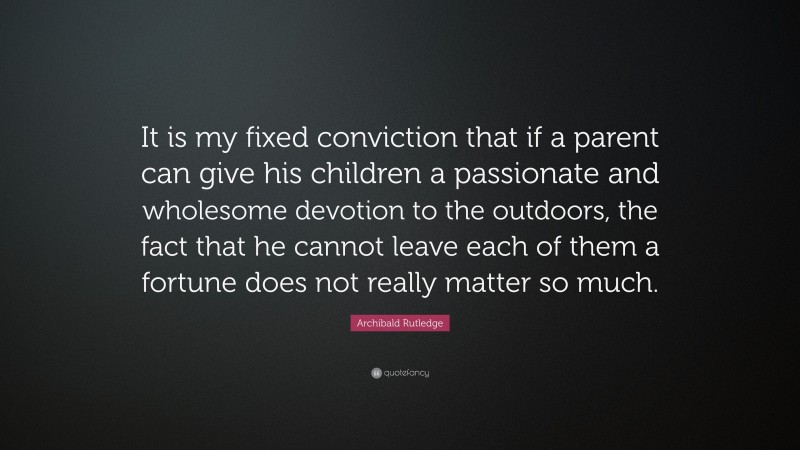 Archibald Rutledge Quote: “It is my fixed conviction that if a parent can give his children a passionate and wholesome devotion to the outdoors, the fact that he cannot leave each of them a fortune does not really matter so much.”