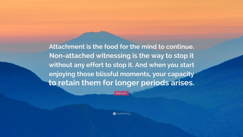 Rajneesh Quote: “Attachment is the food for the mind to continue. Non-attached witnessing is the way to stop it without any effort to stop it. And when you start enjoying those blissful moments, your capacity to retain them for longer periods arises.”