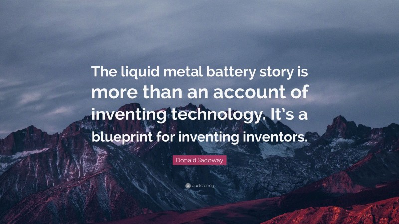 Donald Sadoway Quote: “The liquid metal battery story is more than an account of inventing technology. It’s a blueprint for inventing inventors.”