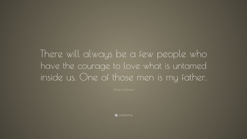 Alison Lohman Quote: “There will always be a few people who have the courage to love what is untamed inside us. One of those men is my father.”