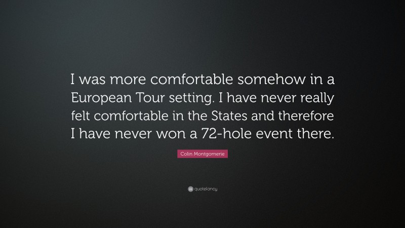 Colin Montgomerie Quote: “I was more comfortable somehow in a European Tour setting. I have never really felt comfortable in the States and therefore I have never won a 72-hole event there.”