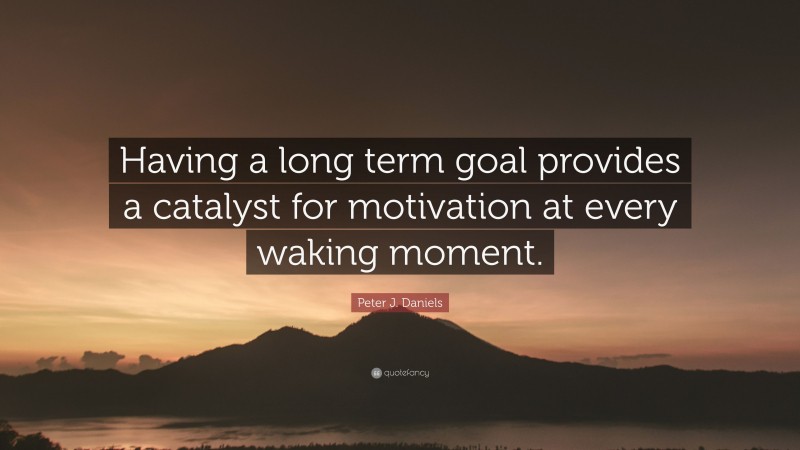Peter J. Daniels Quote: “Having a long term goal provides a catalyst for motivation at every waking moment.”