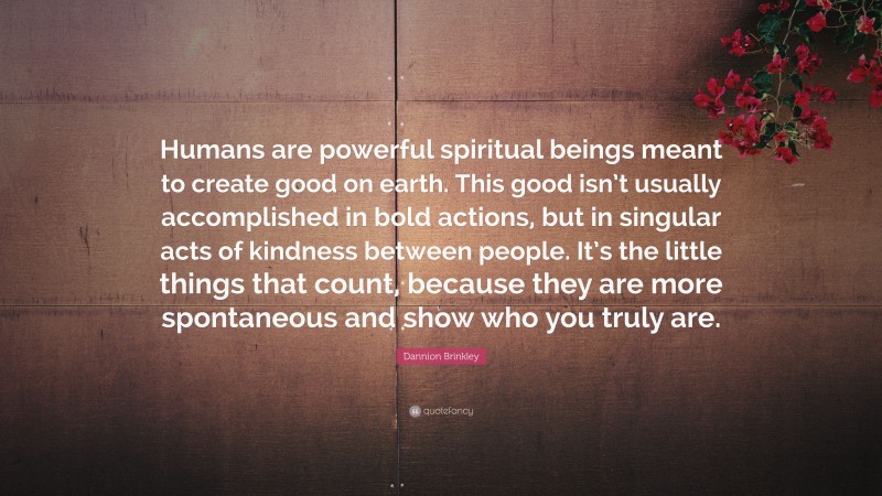 Dannion Brinkley Quote: “Humans are powerful spiritual beings meant to create good on earth. This good isn’t usually accomplished in bold actions, but in singular acts of kindness between people. It’s the little things that count, because they are more spontaneous and show who you truly are.”