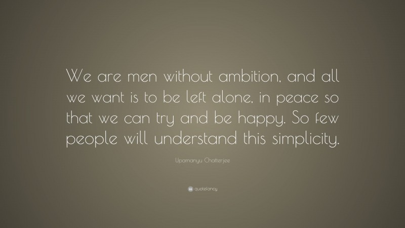 Upamanyu Chatterjee Quote: “We are men without ambition, and all we want is to be left alone, in peace so that we can try and be happy. So few people will understand this simplicity.”