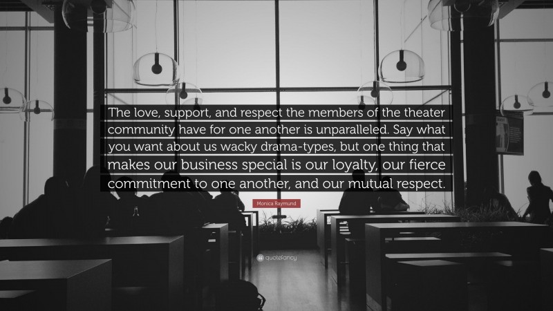 Monica Raymund Quote: “The love, support, and respect the members of the theater community have for one another is unparalleled. Say what you want about us wacky drama-types, but one thing that makes our business special is our loyalty, our fierce commitment to one another, and our mutual respect.”