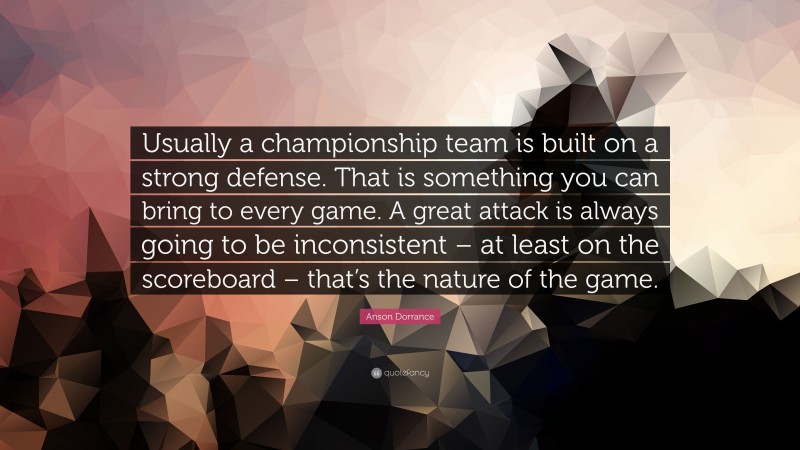 Anson Dorrance Quote: “Usually a championship team is built on a strong defense. That is something you can bring to every game. A great attack is always going to be inconsistent – at least on the scoreboard – that’s the nature of the game.”