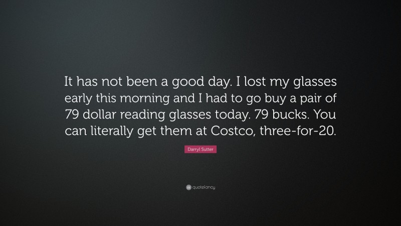 Darryl Sutter Quote: “It has not been a good day. I lost my glasses early this morning and I had to go buy a pair of 79 dollar reading glasses today. 79 bucks. You can literally get them at Costco, three-for-20.”