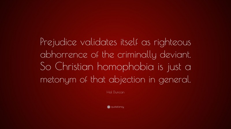Hal Duncan Quote: “Prejudice validates itself as righteous abhorrence of the criminally deviant. So Christian homophobia is just a metonym of that abjection in general.”