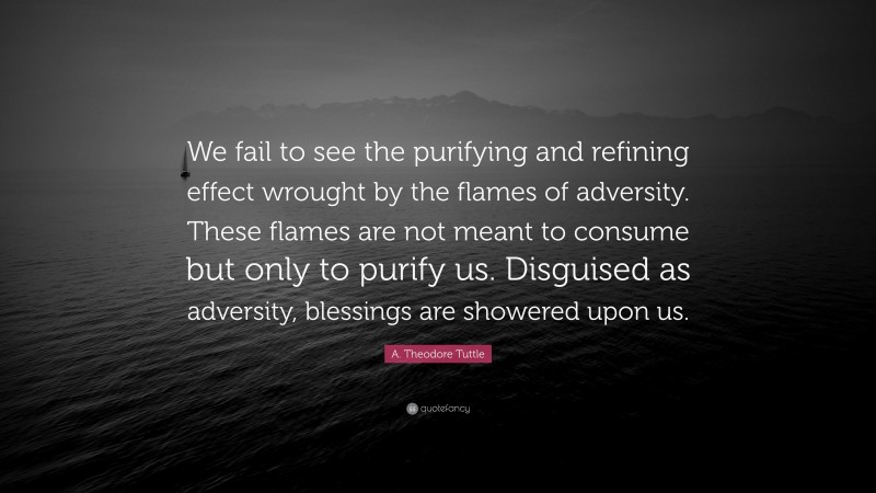 A. Theodore Tuttle Quote: “We fail to see the purifying and refining effect wrought by the flames of adversity. These flames are not meant to consume but only to purify us. Disguised as adversity, blessings are showered upon us.”