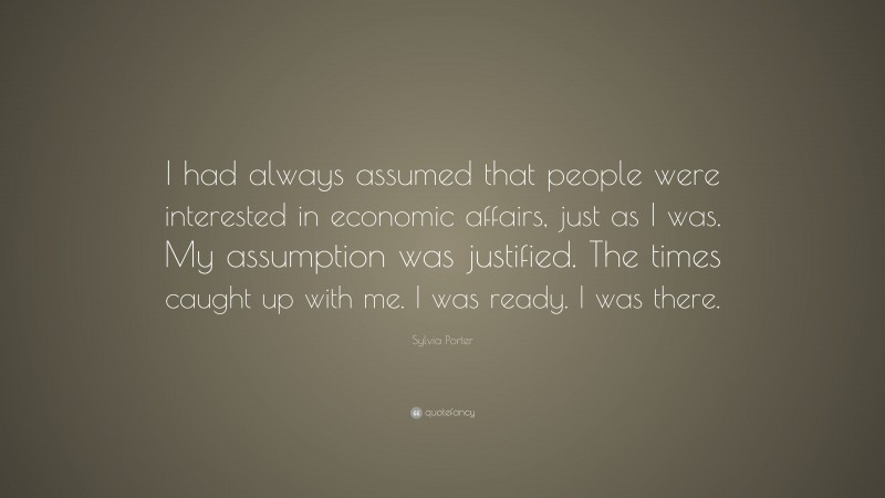 Sylvia Porter Quote: “I had always assumed that people were interested in economic affairs, just as I was. My assumption was justified. The times caught up with me. I was ready. I was there.”