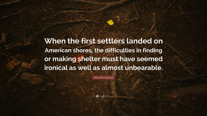 Alice Morse Earle Quote: “When the first settlers landed on American shores, the difficulties in finding or making shelter must have seemed ironical as well as almost unbearable.”