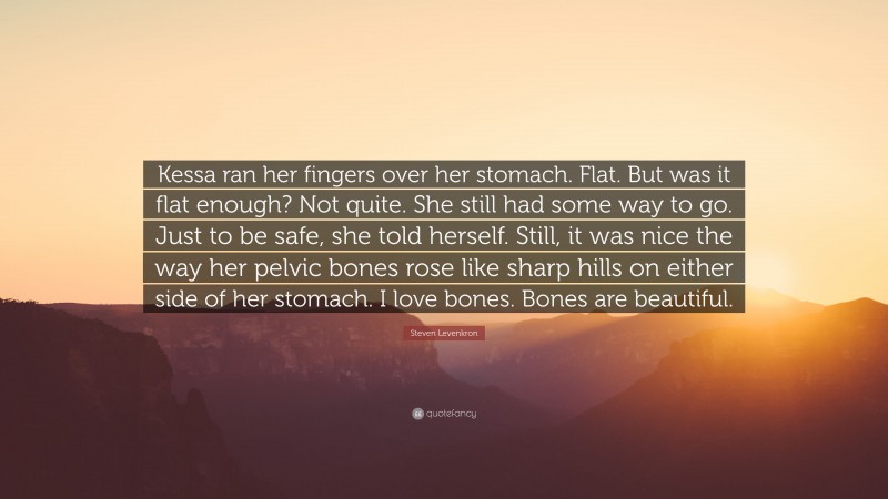 Steven Levenkron Quote: “Kessa ran her fingers over her stomach. Flat. But was it flat enough? Not quite. She still had some way to go. Just to be safe, she told herself. Still, it was nice the way her pelvic bones rose like sharp hills on either side of her stomach. I love bones. Bones are beautiful.”