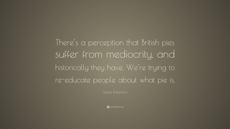 James Robertson Quote: “There’s a perception that British pies suffer from mediocrity, and historically they have. We’re trying to re-educate people about what pie is.”