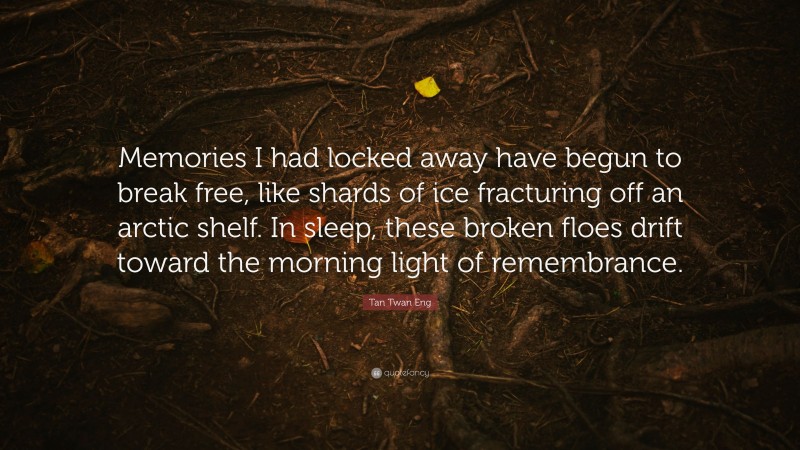 Tan Twan Eng Quote: “Memories I had locked away have begun to break free, like shards of ice fracturing off an arctic shelf. In sleep, these broken floes drift toward the morning light of remembrance.”