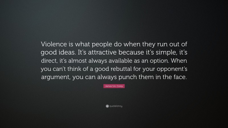 James S.A. Corey Quote: “Violence is what people do when they run out of good ideas. It’s attractive because it’s simple, it’s direct, it’s almost always available as an option. When you can’t think of a good rebuttal for your opponent’s argument, you can always punch them in the face.”
