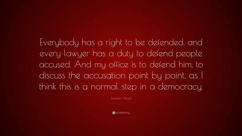 Jacques Verges Quote: “Everybody has a right to be defended, and every lawyer has a duty to defend people accused. And my office is to defend him, to discuss the accusation point by point, as I think this is a normal step in a democracy.”