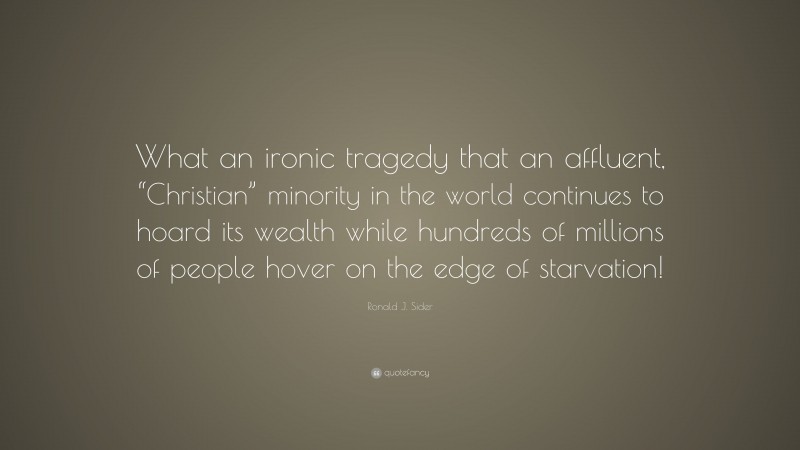 Ronald J. Sider Quote: “What an ironic tragedy that an affluent, “Christian” minority in the world continues to hoard its wealth while hundreds of millions of people hover on the edge of starvation!”