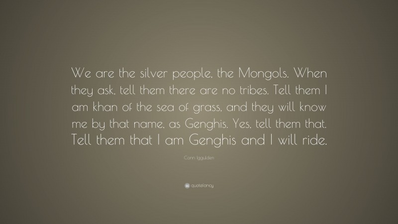 Conn Iggulden Quote: “We are the silver people, the Mongols. When they ask, tell them there are no tribes. Tell them I am khan of the sea of grass, and they will know me by that name, as Genghis. Yes, tell them that. Tell them that I am Genghis and I will ride.”