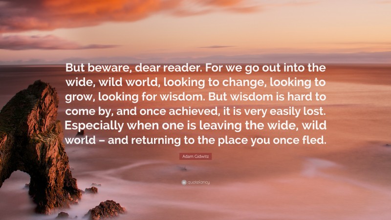 Adam Gidwitz Quote: “But beware, dear reader. For we go out into the wide, wild world, looking to change, looking to grow, looking for wisdom. But wisdom is hard to come by, and once achieved, it is very easily lost. Especially when one is leaving the wide, wild world – and returning to the place you once fled.”