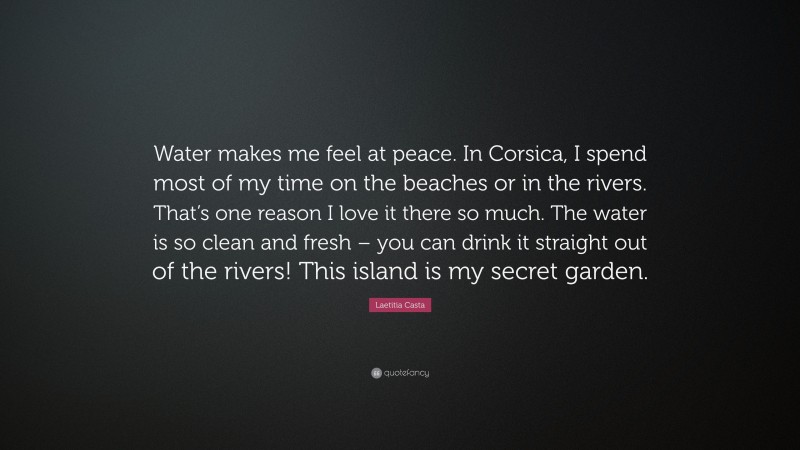Laetitia Casta Quote: “Water makes me feel at peace. In Corsica, I spend most of my time on the beaches or in the rivers. That’s one reason I love it there so much. The water is so clean and fresh – you can drink it straight out of the rivers! This island is my secret garden.”