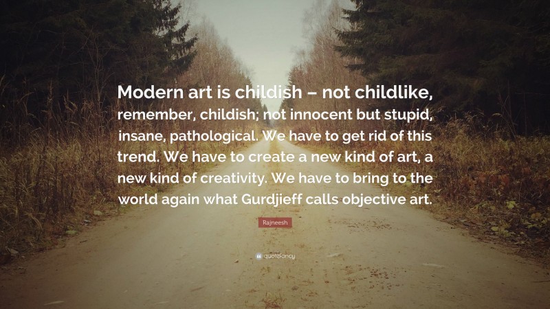 Rajneesh Quote: “Modern art is childish – not childlike, remember, childish; not innocent but stupid, insane, pathological. We have to get rid of this trend. We have to create a new kind of art, a new kind of creativity. We have to bring to the world again what Gurdjieff calls objective art.”