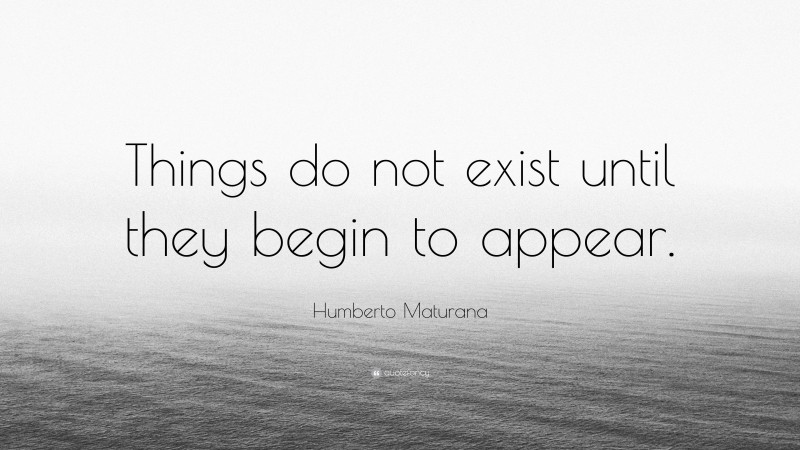 Humberto Maturana Quote: “Things do not exist until they begin to appear.”