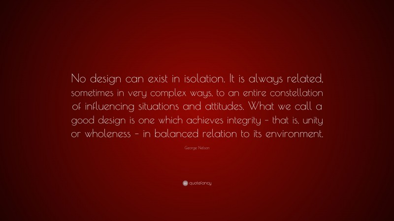 George Nelson Quote: “No design can exist in isolation. It is always related, sometimes in very complex ways, to an entire constellation of influencing situations and attitudes. What we call a good design is one which achieves integrity – that is, unity or wholeness – in balanced relation to its environment.”