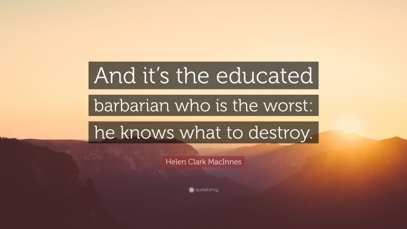 Helen Clark MacInnes Quote: “And it’s the educated barbarian who is the worst: he knows what to destroy.”