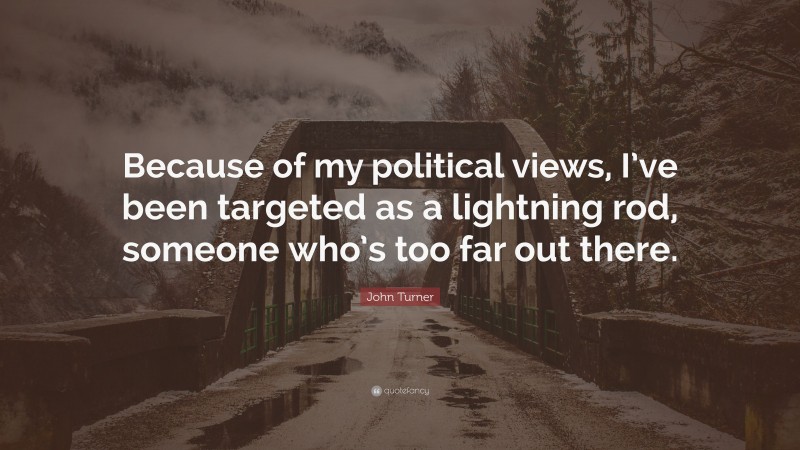 John Turner Quote: “Because of my political views, I’ve been targeted as a lightning rod, someone who’s too far out there.”