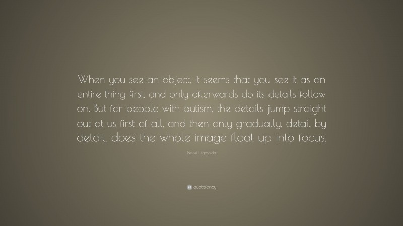 Naoki Higashida Quote: “When you see an object, it seems that you see it as an entire thing first, and only afterwards do its details follow on. But for people with autism, the details jump straight out at us first of all, and then only gradually, detail by detail, does the whole image float up into focus.”