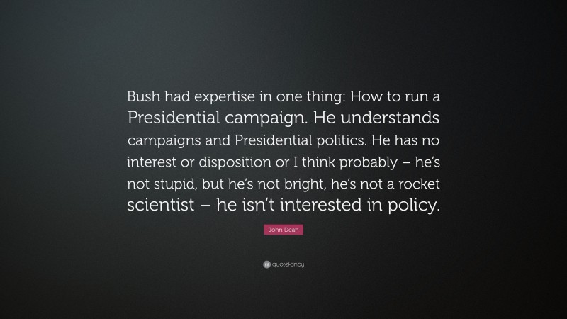 John Dean Quote: “Bush had expertise in one thing: How to run a Presidential campaign. He understands campaigns and Presidential politics. He has no interest or disposition or I think probably – he’s not stupid, but he’s not bright, he’s not a rocket scientist – he isn’t interested in policy.”