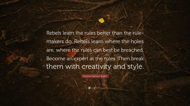 Kristine Kathryn Rusch Quote: “Rebels learn the rules better than the rule-makers do. Rebels learn where the holes are, where the rules can best be breached. Become an expert at the rules. Then break them with creativity and style.”