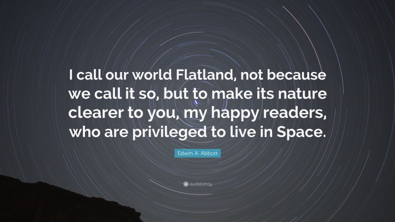 Edwin A. Abbott Quote: “I call our world Flatland, not because we call it so, but to make its nature clearer to you, my happy readers, who are privileged to live in Space.”