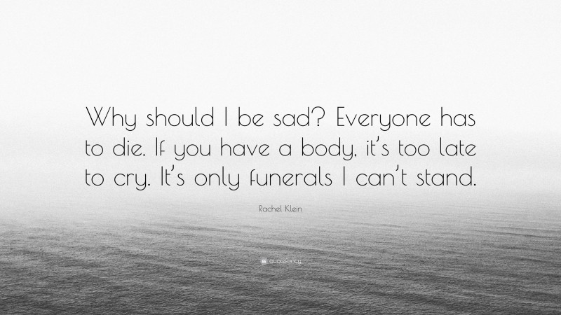 Rachel Klein Quote: “Why should I be sad? Everyone has to die. If you have a body, it’s too late to cry. It’s only funerals I can’t stand.”