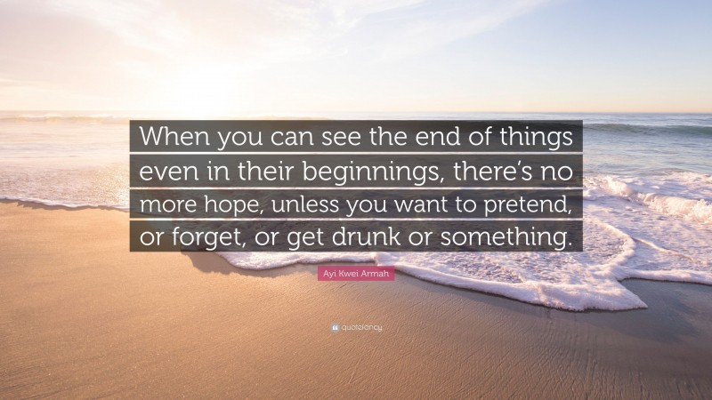 Ayi Kwei Armah Quote: “When you can see the end of things even in their beginnings, there’s no more hope, unless you want to pretend, or forget, or get drunk or something.”