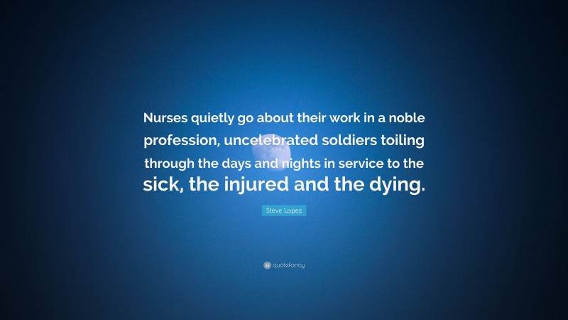 Steve Lopez Quote: “Nurses quietly go about their work in a noble profession, uncelebrated soldiers toiling through the days and nights in service to the sick, the injured and the dying.”