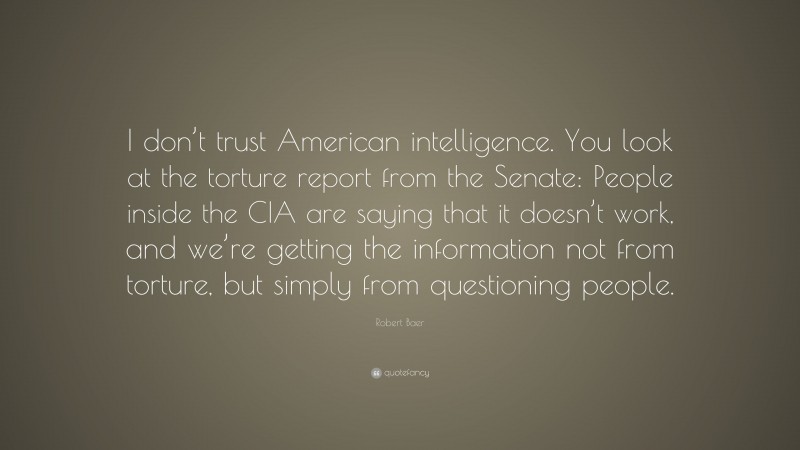 Robert Baer Quote: “I don’t trust American intelligence. You look at the torture report from the Senate: People inside the CIA are saying that it doesn’t work, and we’re getting the information not from torture, but simply from questioning people.”