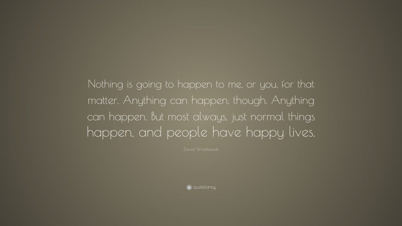 David Wroblewski Quote: “Nothing is going to happen to me, or you, for that matter. Anything can happen, though. Anything can happen. But most always, just normal things happen, and people have happy lives.”