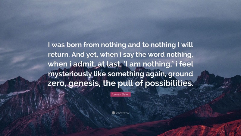 Lauren Slater Quote: “I was born from nothing and to nothing I will return. And yet, when i say the word nothing, when i admit, at last, ‘I am nothing,’ i feel mysteriously like something again, ground zero, genesis, the pull of possibilities.”