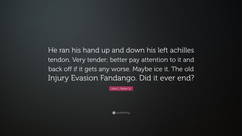 John L. Parker Jr. Quote: “He ran his hand up and down his left achilles tendon. Very tender; better pay attention to it and back off if it gets any worse. Maybe ice it. The old Injury Evasion Fandango. Did it ever end?”